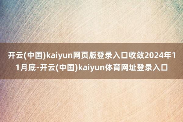 开云(中国)kaiyun网页版登录入口收敛2024年11月底-开云(中国)kaiyun体育网址登录入口