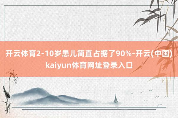 开云体育2-10岁患儿简直占据了90%-开云(中国)kaiyun体育网址登录入口