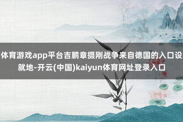 体育游戏app平台吉鹏章摄刚战争来自德国的入口设就地-开云(中国)kaiyun体育网址登录入口