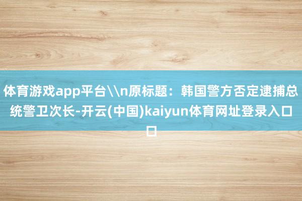体育游戏app平台\n原标题：韩国警方否定逮捕总统警卫次长-开云(中国)kaiyun体育网址登录入口