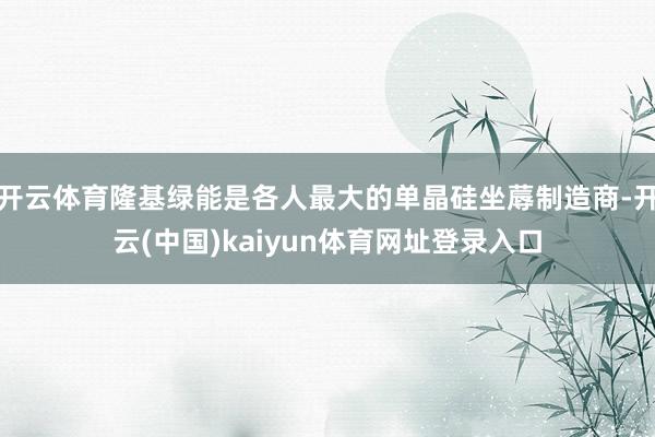 开云体育隆基绿能是各人最大的单晶硅坐蓐制造商-开云(中国)kaiyun体育网址登录入口
