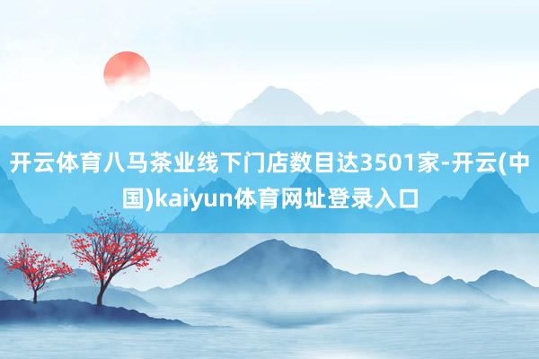 开云体育八马茶业线下门店数目达3501家-开云(中国)kaiyun体育网址登录入口
