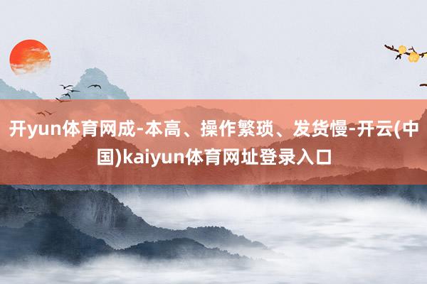 开yun体育网成-本高、操作繁琐、发货慢-开云(中国)kaiyun体育网址登录入口