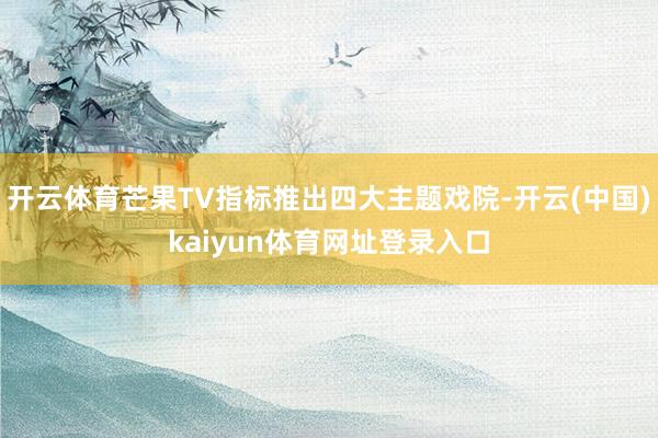 开云体育芒果TV指标推出四大主题戏院-开云(中国)kaiyun体育网址登录入口