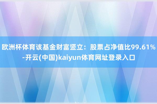 欧洲杯体育该基金财富竖立：股票占净值比99.61%-开云(中国)kaiyun体育网址登录入口