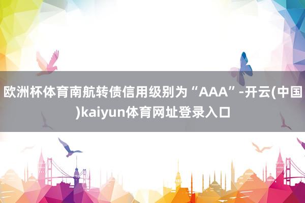 欧洲杯体育南航转债信用级别为“AAA”-开云(中国)kaiyun体育网址登录入口