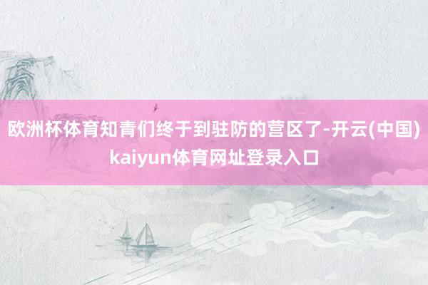 欧洲杯体育知青们终于到驻防的营区了-开云(中国)kaiyun体育网址登录入口