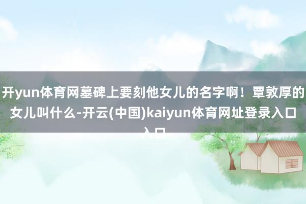 开yun体育网墓碑上要刻他女儿的名字啊！覃敦厚的女儿叫什么-开云(中国)kaiyun体育网址登录入口