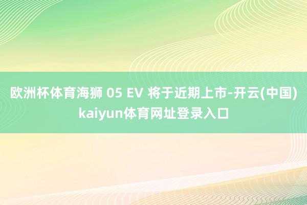 欧洲杯体育海狮 05 EV 将于近期上市-开云(中国)kaiyun体育网址登录入口
