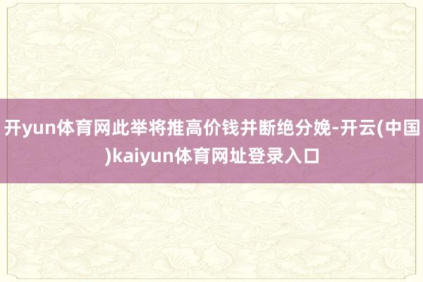 开yun体育网此举将推高价钱并断绝分娩-开云(中国)kaiyun体育网址登录入口