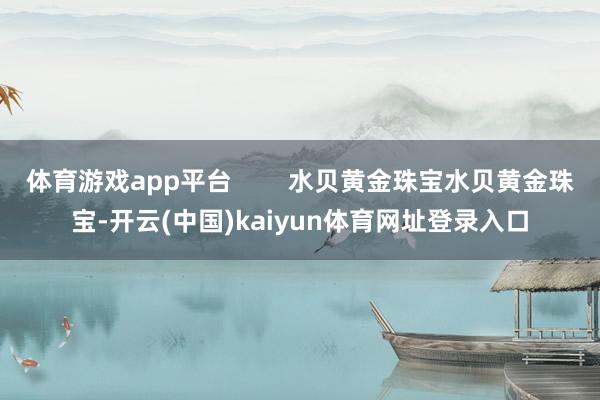 体育游戏app平台        水贝黄金珠宝水贝黄金珠宝-开云(中国)kaiyun体育网址登录入口
