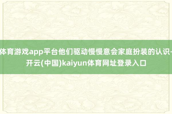 体育游戏app平台他们驱动慢慢意会家庭扮装的认识-开云(中国)kaiyun体育网址登录入口