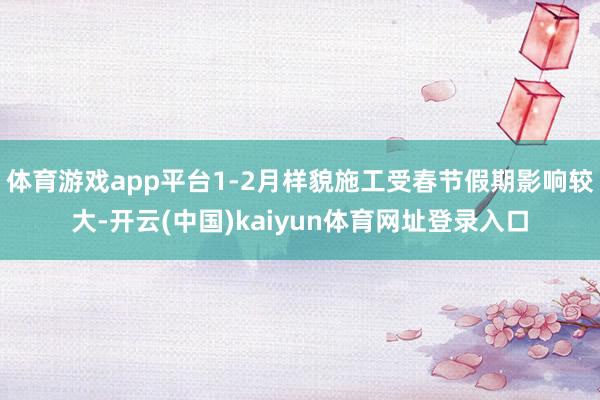 体育游戏app平台1-2月样貌施工受春节假期影响较大-开云(中国)kaiyun体育网址登录入口