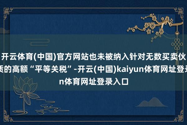 开云体育(中国)官方网站也未被纳入针对无数买卖伙伴本质的高额“平等关税”-开云(中国)kaiyun体育网址登录入口