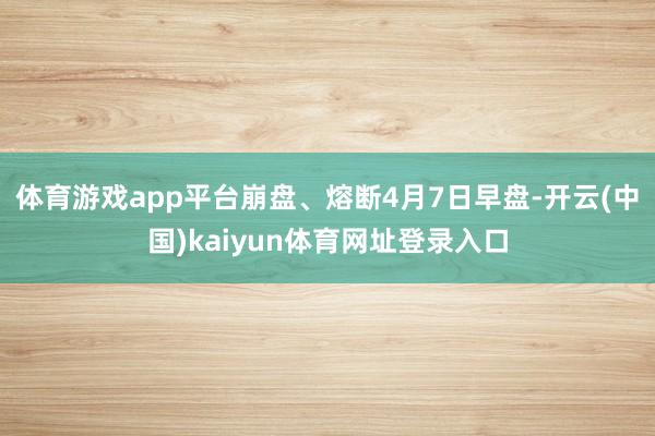 体育游戏app平台崩盘、熔断4月7日早盘-开云(中国)kaiyun体育网址登录入口