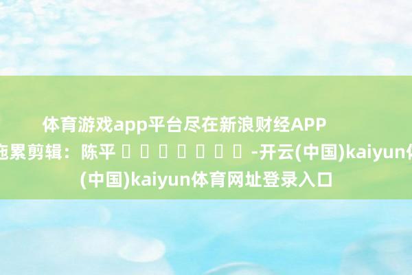 体育游戏app平台尽在新浪财经APP            						拖累剪辑：陈平 							-开云(中国)kaiyun体育网址登录入口