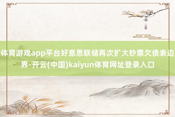 体育游戏app平台好意思联储再次扩大钞票欠债表边界-开云(中国)kaiyun体育网址登录入口