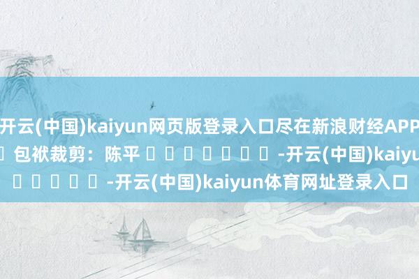 开云(中国)kaiyun网页版登录入口尽在新浪财经APP            						包袱裁剪：陈平 							-开云(中国)kaiyun体育网址登录入口