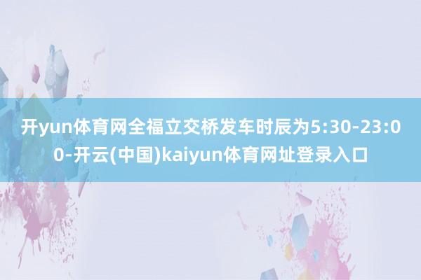 开yun体育网　　全福立交桥发车时辰为5:30-23:00-开云(中国)kaiyun体育网址登录入口