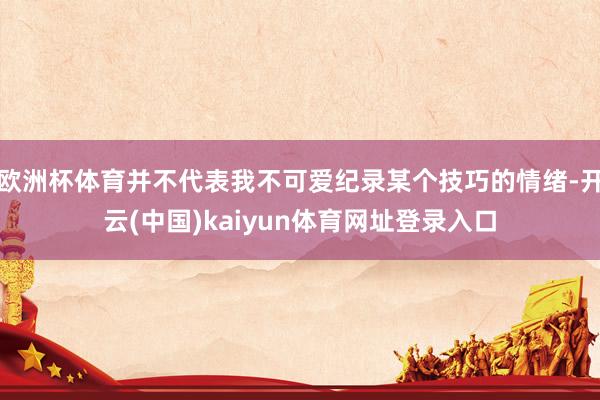 欧洲杯体育并不代表我不可爱纪录某个技巧的情绪-开云(中国)kaiyun体育网址登录入口